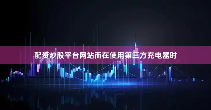 配资炒股平台网站而在使用第三方充电器时
