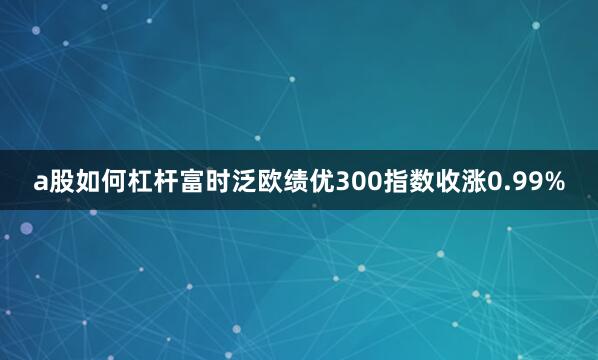 a股如何杠杆富时泛欧绩优300指数收涨0.99%