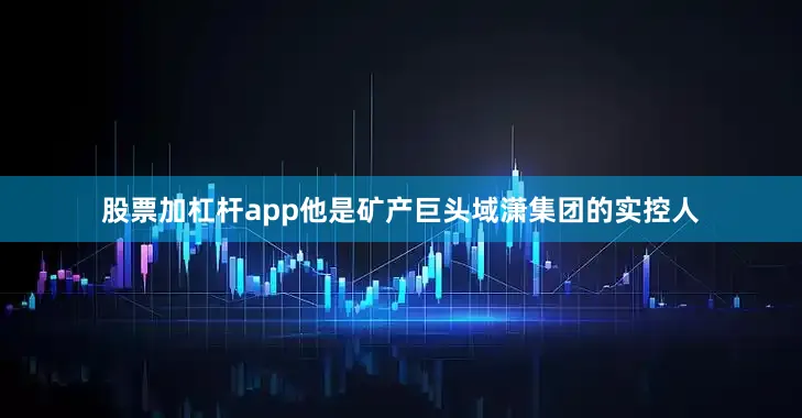 股票加杠杆app他是矿产巨头域潇集团的实控人