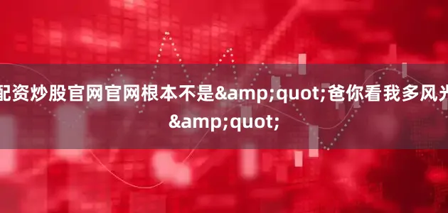 配资炒股官网官网根本不是&quot;爸你看我多风光&quot;