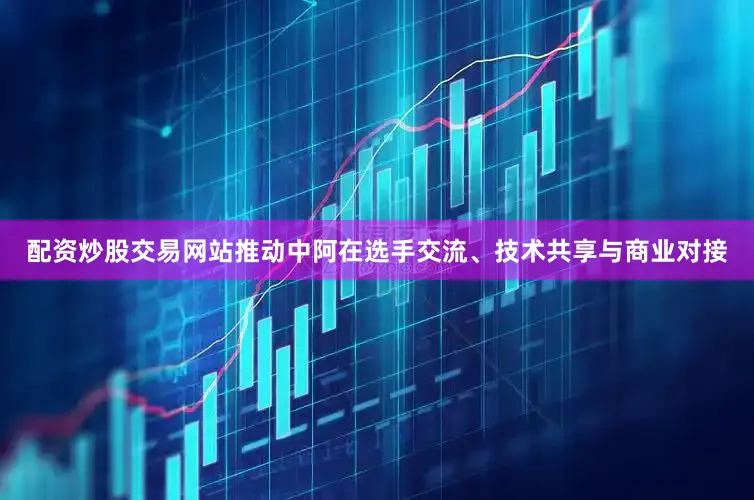 配资炒股交易网站推动中阿在选手交流、技术共享与商业对接