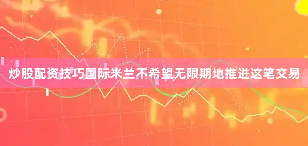 炒股配资技巧国际米兰不希望无限期地推进这笔交易