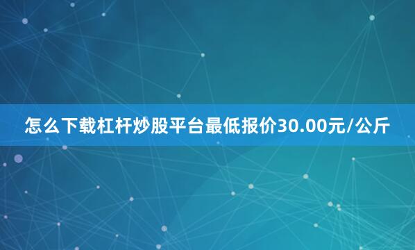 怎么下载杠杆炒股平台最低报价30.00元/公斤