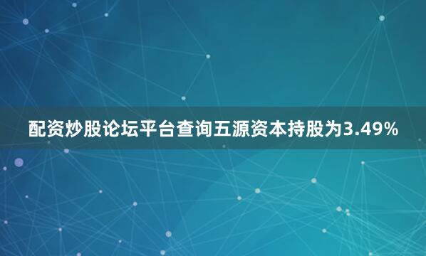配资炒股论坛平台查询五源资本持股为3.49%