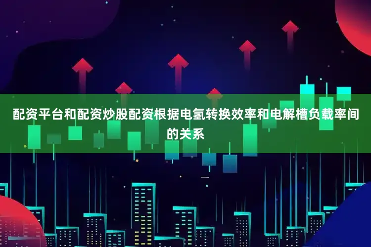 配资平台和配资炒股配资根据电氢转换效率和电解槽负载率间的关系